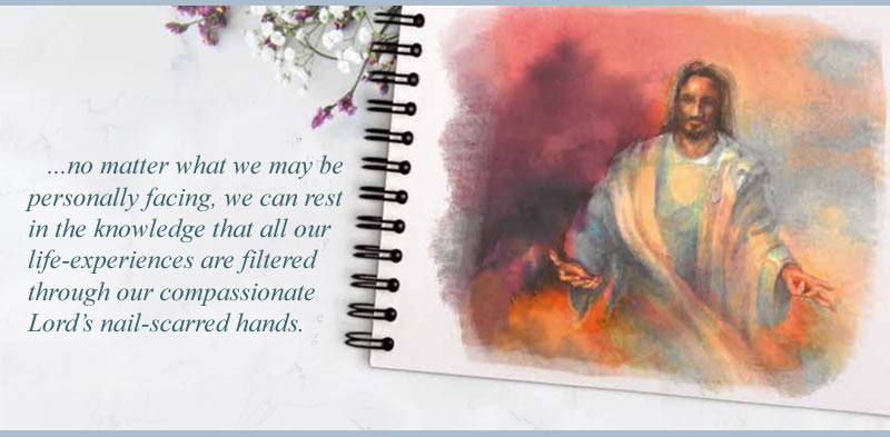...no matter what we may be personally facing, we can rest in the knowledge that all our life-experiences are filtered through our compassionate Lord’s nail-scarred hands. ...no matter what we may be personally facing, we can rest in the knowledge that all our life-experiences are filtered through our compassionate Lord’s nail-scarred hands.