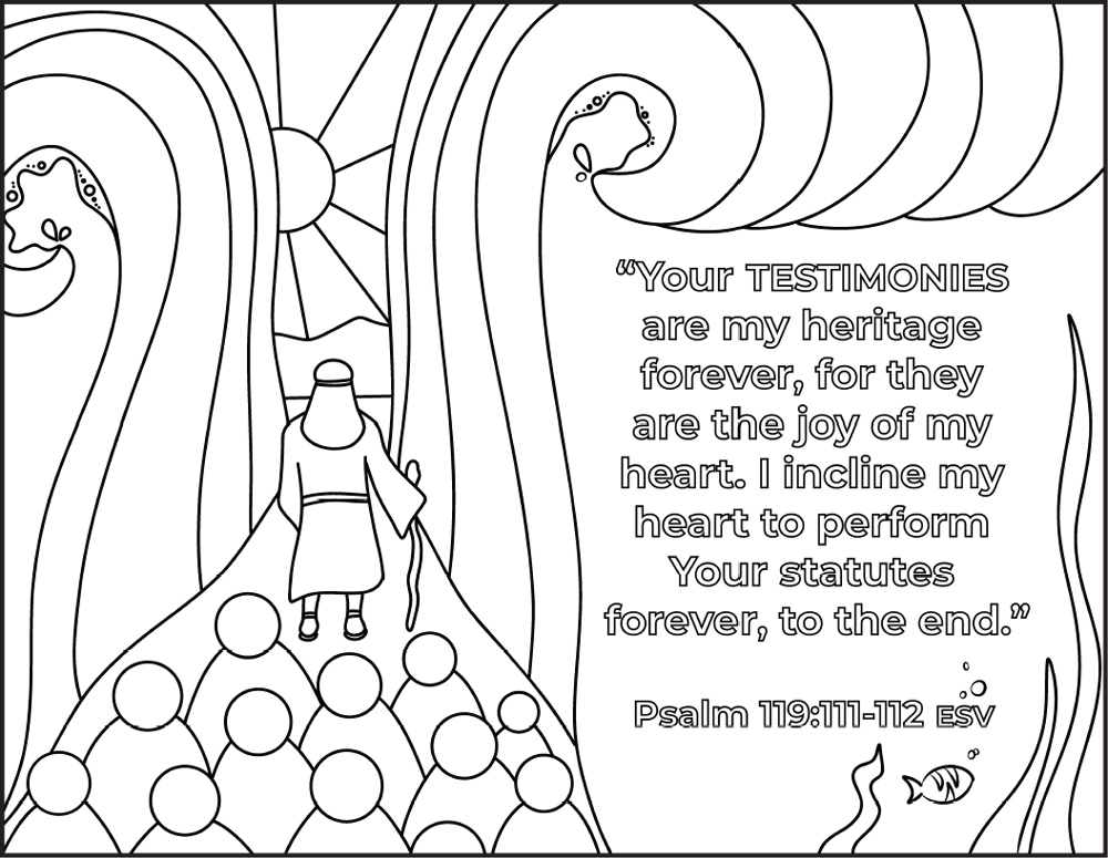 A colouring page depicts Moses walking through the Red Sea. The following verse is on a portion of the image. "Your testimonies are my heritage forever, for they are the joy of my heart. I incline my heart to perform Your statutes forever, to the end." Psalm 199:111-112 ESV A colouring page depicts Moses walking through the Red Sea. The following verse is on a portion of the image. "Your testimonies are my heritage forever, for they are the joy of my heart. I incline my heart to perform Your statutes forever, to the end." Psalm 199:111-112 ESV