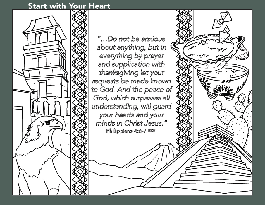 A colouring page depicts an eagle in one corner, soup in another, as well as a pyramid, a building, some mountains and a cactus. The following verse is on a portion of the image. "...Do not be anxious about anything, but in everything by prayer and supplication with thanksgiving let your requests be made known to God. And the peace of God, which surpasses all understanding, will guard your hearts and your minds in Christ Jesus." Philippians 4:6-7 ESV A colouring page depicts an eagle in one corner, soup in another, as well as a pyramid, a building, some mountains and a cactus. The following verse is on a portion of the image. "...Do not be anxious about anything, but in everything by prayer and supplication with thanksgiving let your requests be made known to God. And the peace of God, which surpasses all understanding, will guard your hearts and your minds in Christ Jesus." Philippians 4:6-7 ESV